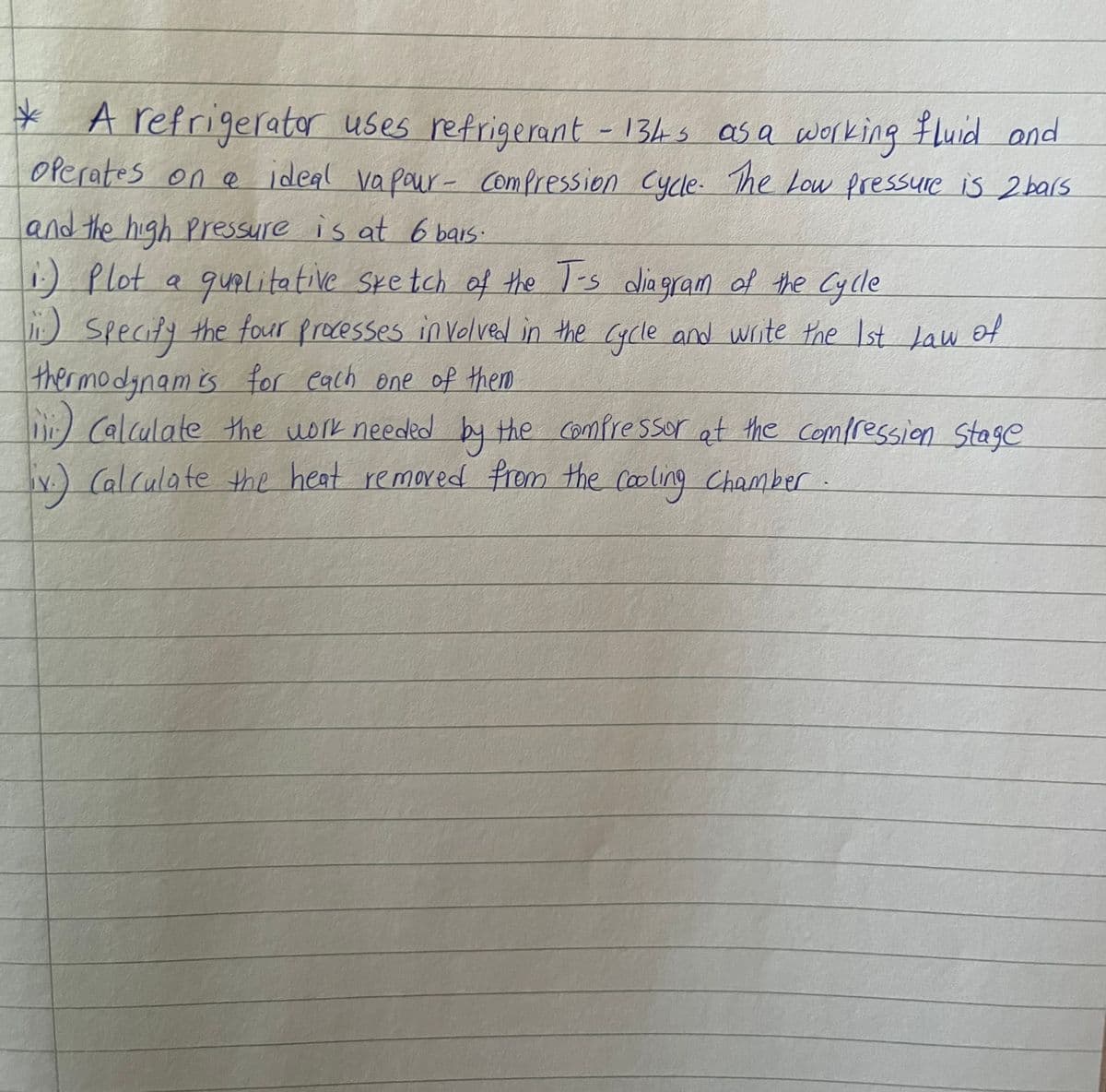 * A refrigerator uses refrigerant - 134s as a working fluid and
operates on a ideal vapour compression cycle. The Low Pressure is 2 bars
and the high pressure is at 6 bars.
1.) Plot a qualitative Sketch of the T-s diagram of the cycle
1.) Specify the four processes involved in the cycle and write the 1st Law of
thermodynam is for each one of them
1) Calculate the work needed by the compressor at the compression Stage
iv.) Calculate the heat removed from the cooling Chamber.