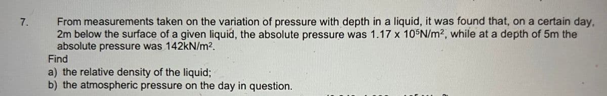 7.
From measurements taken on the variation of pressure with depth in a liquid, it was found that, on a certain day,
2m below the surface of a given liquid, the absolute pressure was 1.17 x 105N/m², while at a depth of 5m the
absolute pressure was 142kN/m².
Find
a) the relative density of the liquid;
b) the atmospheric pressure on the day in question.