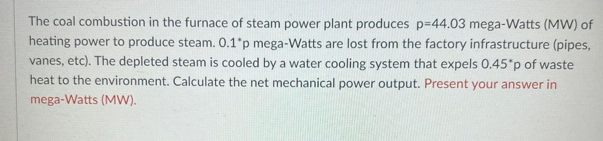 The coal combustion in the furnace of steam power plant produces p=44.03 mega-Watts (MW) of
heating power to produce steam. 0.1*p mega-Watts are lost from the factory infrastructure (pipes,
vanes, etc). The depleted steam is cooled by a water cooling system that expels 0.45*p of waste
heat to the environment. Calculate the net mechanical power output. Present your answer in
mega-Watts (MW).