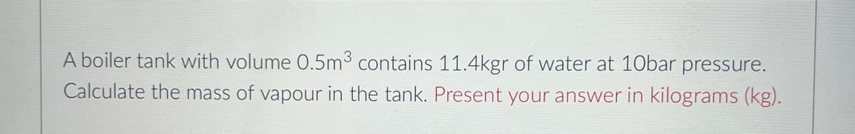 A boiler tank with volume 0.5m3 contains 11.4kgr of water at 10bar pressure.
Calculate the mass of vapour in the tank. Present your answer in kilograms (kg).