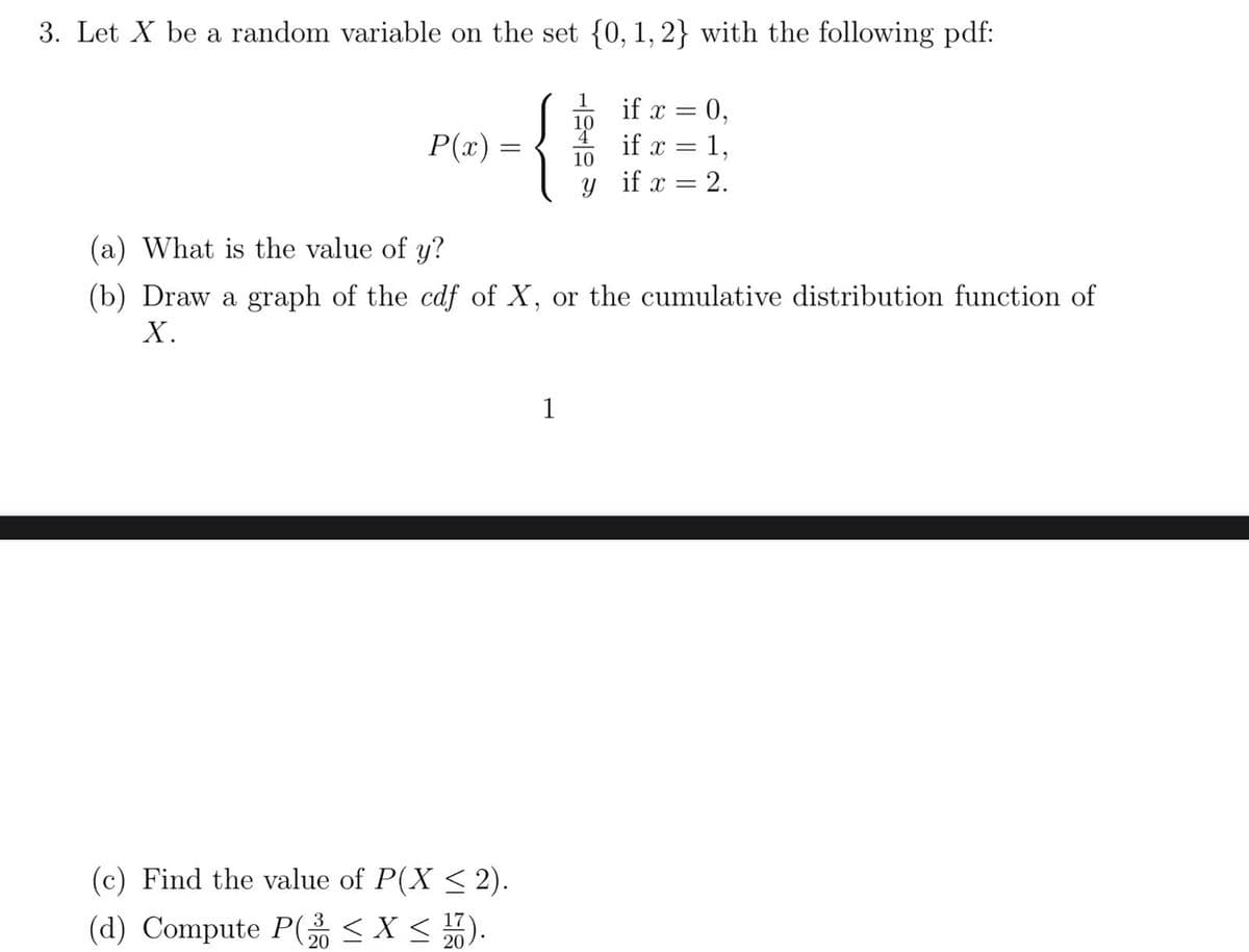 3. Let X be a random variable on the set {0, 1, 2} with the following pdf:
P(x) =
(c) Find the value of P(X ≤ 2).
3
(d) Compute P(2 ≤ X ≤ 17).
20
20
29
1
if x =
20₁
(a) What is the value of y?
(b) Draw a graph of the cdf of X, or the cumulative distribution function of
X.
if x = 1,
y if x = 2.