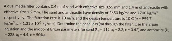 A dual media filter contains 0.4 m of sand with effective size 0.55 mm and 1.4 m of anthracite with
effective size 1.2 mm. The sand and anthracite have density of 2650 kg/m³ and 1700 kg/m³,
respectively. The filtration rate is 10 m/h, and the design temperature is 10 C (p = 999.7
=
kg/m³, 1.31 x 103 kg/m-s). Determine the head loss (m) through the filter. Use the Ergun
equation and the midpoint Ergun parameters for sand (ky = 112, k; = 2.2, & = 0.42) and anthracite (ky
228, k; 4.4, & 50%).
B