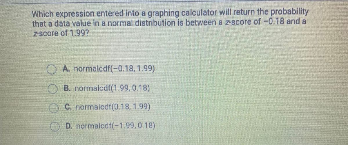 Which expression entered into a graphing calculator will return the probability
that a data value in a normal distribution is between a z-score of -0.18 and a
Z-score of 1.997
A. normalcdf(-0.18, 1.99)
B. normalcdf(1.99, 0.18)
OC. normalcdf(0.18, 1.99)
O D. normalcdf(-1.99, 0.18)
