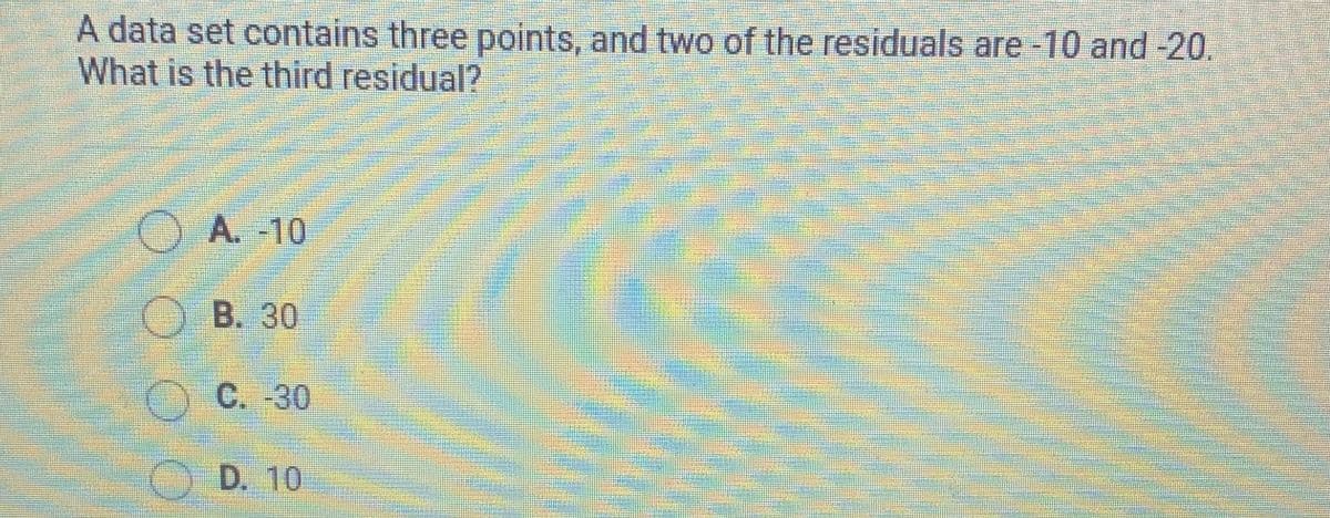 A data set contains three points, and two of the residuals are -10 and -20.
What is the third residual?
OA. -10
O B. 30
O C. -30
O D. 10
