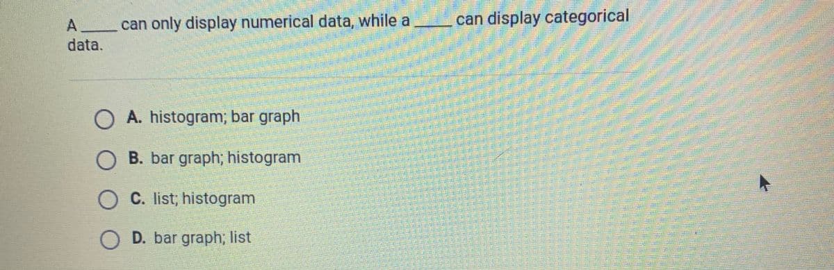 can only display numerical data, while a
can display categorical
data.
A. histogram; bar graph
O B. bar graph; histogram
O C. list; histogram
O D. bar graph; list
