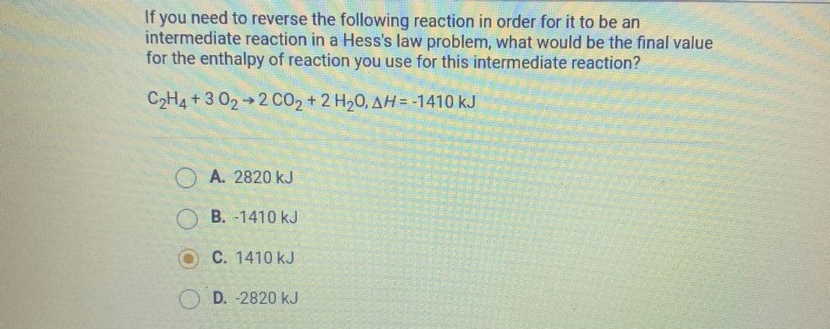 If you need to reverse the following reaction in order for it to be an
intermediate reaction in a Hess's law problem, what would be the final value
for the enthalpy of reaction you use for this intermediate reaction?
C2H4 + 3 02→2 CO2 + 2 H20, AH = -1410 kJ
O A. 2820 kJ
O B. -1410 kJ
O C. 1410 kJ
O D. -2820 kJ

