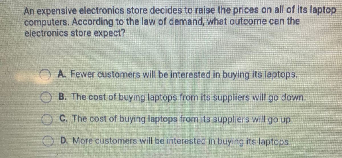 An expensive electronics store decides to raise the prices on all of its laptop
computers. According to the law of demand, what outcome can the
electronics store expect?
A. Fewer customers will be interested in buying its laptops.
B. The cost of buying laptops from its suppliers will go down.
C. The cost of buying laptops from its suppliers will go up.
O D. More customers will be interested in buying its laptops.
