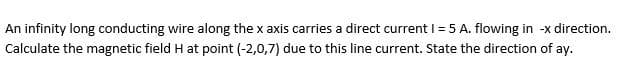An infinity long conducting wire along the x axis carries a direct current I = 5 A. flowing in -x direction.
Calculate the magnetic field H at point (-2,0,7) due to this line current. State the direction of ay.