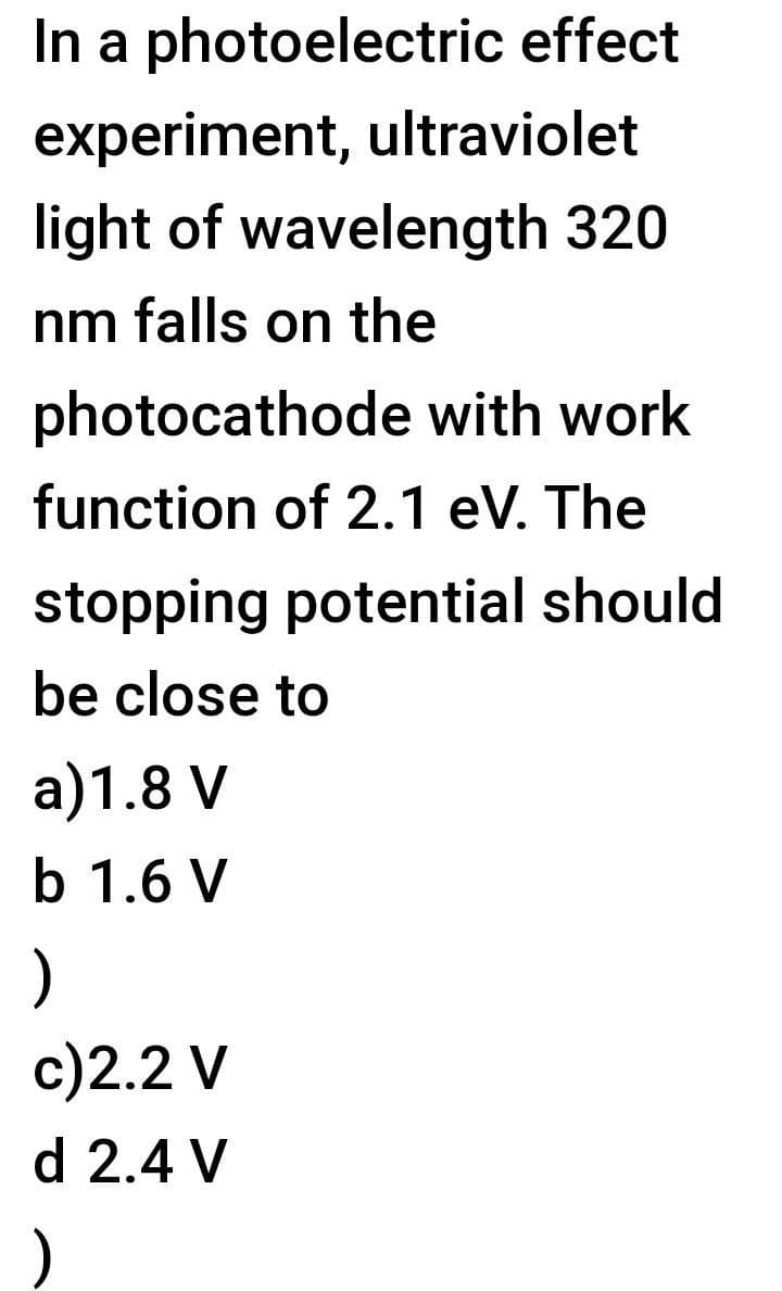 In a photoelectric effect
experiment, ultraviolet
light of wavelength 320
nm falls on the
photocathode with work
function of 2.1 eV. The
stopping potential should
be close to
a)1.8 V
b 1.6 V
)
c)2.2 V
d 2.4 V

