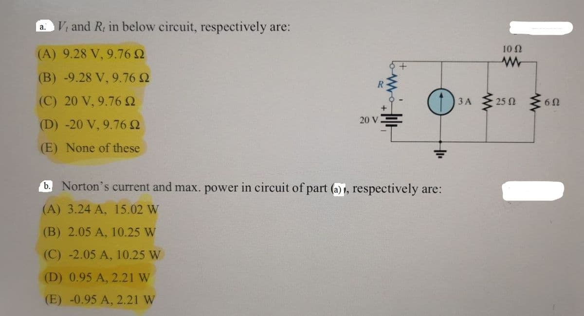 a.
V, and R, in below circuit, respectively are:
(A) 9.28 V, 9.76
(B) -9.28 V, 9.76 2
(C) 20 V, 9.76 9
(D) -20 V, 9.76 9
(E) None of these
R
20 V
b. Norton's current and max. power in circuit of part (a), respectively are:
(A) 3.24 A, 15.02 W
(B) 2.05 A, 10.25 W
(C) -2.05 A, 10.25 W
(D) 0.95 A, 2.21 W
(E) -0.95 A, 2.21 W
3 A
www
10 Ω
25 Ω
6Ω