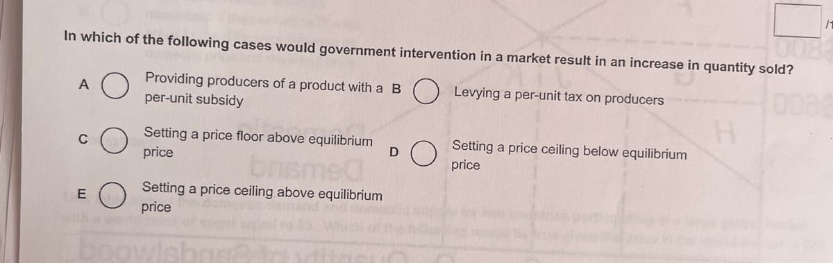 In which of the following cases would government intervention in a market result in an increase in quantity sold?
Levying a per-unit tax on producers
Providing producers of a product with a B
per-unit subsidy
A
E
Setting a price floor above equilibrium
price
Setting a price ceiling above equilibrium
price
boowlsbr
D
Setting a price ceiling below equilibrium
price
/1