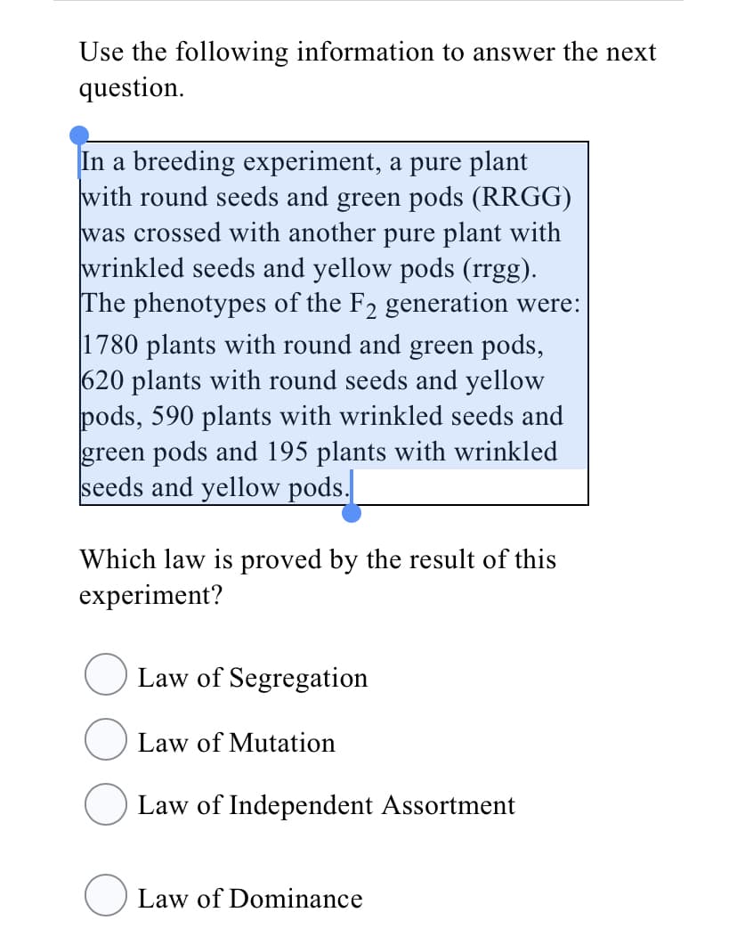 Use the following information to answer the next
question.
In a breeding experiment, a pure plant
with round seeds and green pods (RRGG)
was crossed with another pure plant with
wrinkled seeds and yellow pods (rrgg).
The phenotypes of the F2 generation were:
1780 plants with round and green pods,
620 plants with round seeds and yellow
pods, 590 plants with wrinkled seeds and
green pods and 195 plants with wrinkled
seeds and yellow pods.
Which law is proved by the result of this
experiment?
Law of Segregation
Law of Mutation
Law of Independent Assortment
Law of Dominance
