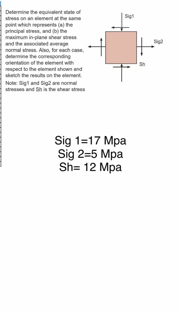 Determine the equivalent state of
stress on an element at the same
Sig1
point which represents (a) the
principal stress, and (b) the
maximum in-plane shear stress
and the associated average
normal stress. Also, for each case,
determine the corresponding
Sig2
orientation of the element with
Sh
respect to the element shown and
sketch the results on the element.
Note: Sig1 and Sig2 are normal
stresses and Sh is the shear stress
Sig 1=17 Mpa
Sig 2=5 Mpa
Sh= 12 Mpa
