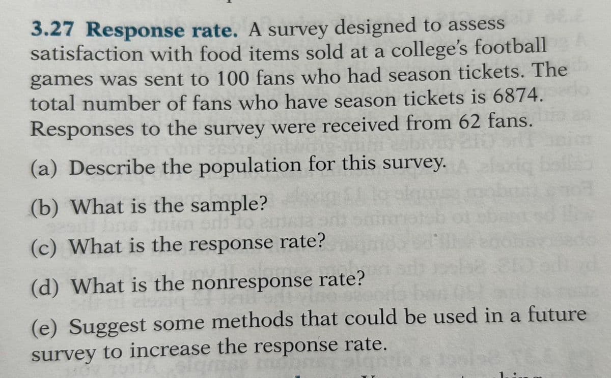 3.27 Response rate. A survey designed to assess
satisfaction with food items sold at a college's football
games was sent to 100 fans who had season tickets. The
total number of fans who have season tickets is 6874.
Responses to the survey were received from 62 fans.
(a) Describe the population for this survey.
(b) What is the sample?
Jain sri lo
(c) What is the response rate?
(d) What is the nonresponse rate?
(e) Suggest some methods that could be used in a future
survey to increase the response rate.