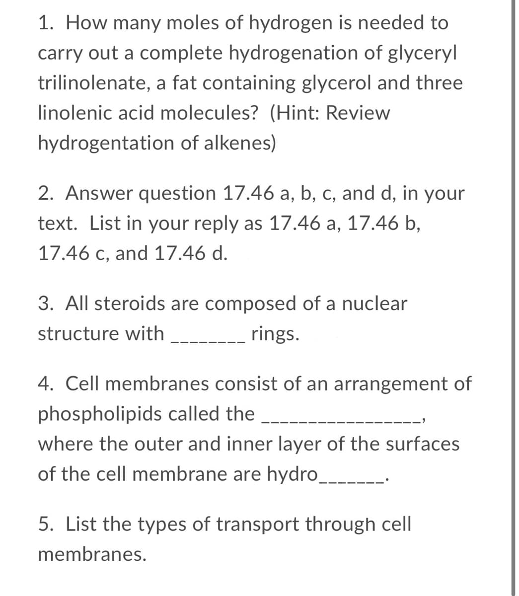 1. How many moles of hydrogen is needed to
carry out a complete hydrogenation of glyceryl
trilinolenate, a fat containing glycerol and three
linolenic acid molecules? (Hint: Review
hydrogentation of alkenes)
2. Answer question 17.46 a, b, c, and d, in your
text. List in your reply as 17.46 a, 17.46 b,
17.46 c, and 17.46 d.
3. All steroids are composed of a nuclear
structure with
rings.
4. Cell membranes consist of an arrangement of
phospholipids called the
where the outer and inner layer of the surfaces
of the cell membrane are hydro
5. List the types of transport through cell
membranes.
