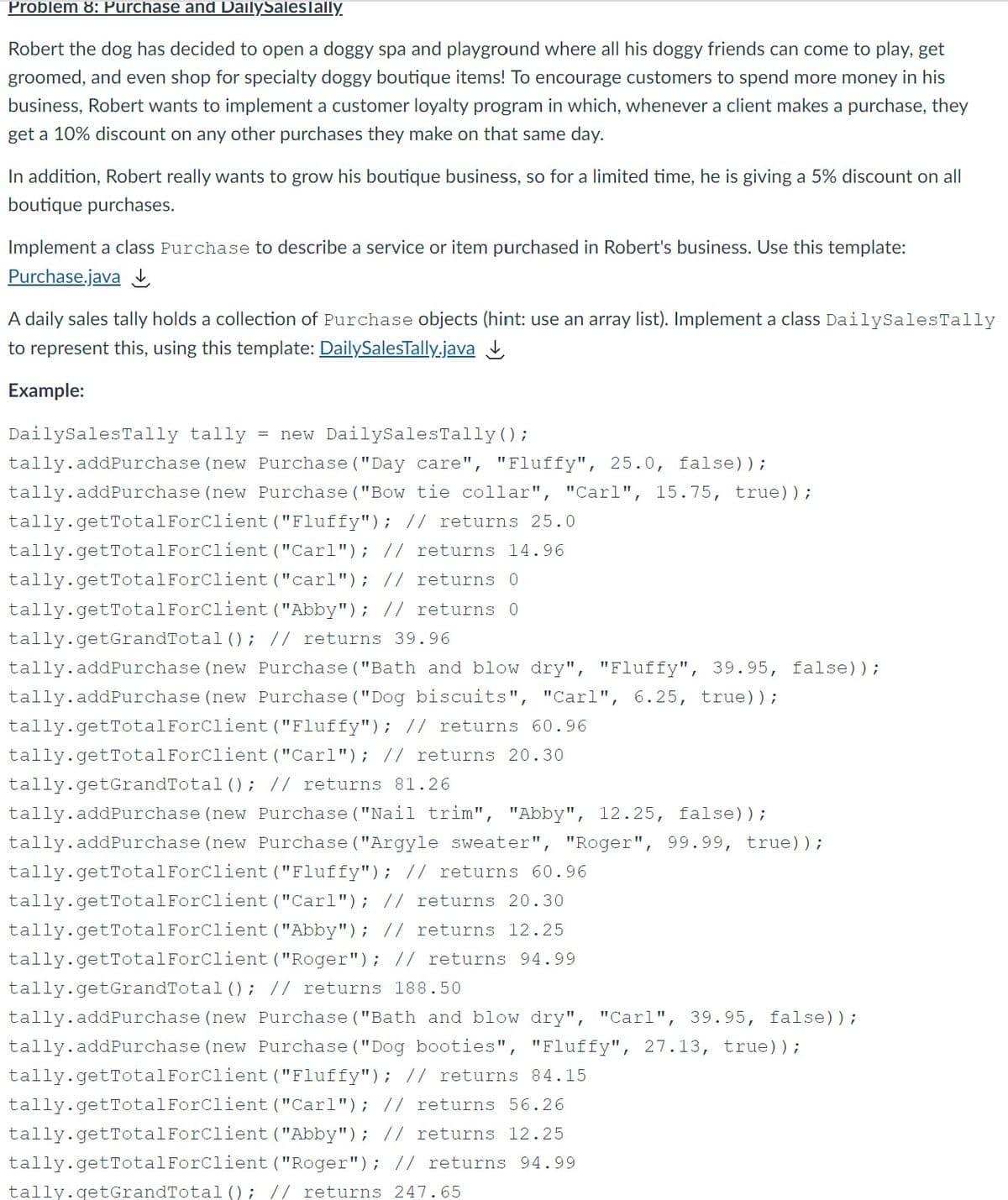 Problem 8: Purchase and DailySalesTally.
Robert the dog has decided to open a doggy spa and playground where all his doggy friends can come to play, get
groomed, and even shop for specialty doggy boutique items! To encourage customers to spend more money in his
business, Robert wants to implement a customer loyalty program in which, whenever a client makes a purchase, they
get a 10% discount on any other purchases they make on that same day.
In addition, Robert really wants to grow his boutique business, so for a limited time, he is giving a 5% discount on all
boutique purchases.
Implement a class Purchase to describe a service or item purchased in Robert's business. Use this template:
Purchase.java I
A daily sales tally holds a collection of Purchase objects (hint: use an array list). Implement a class DailySalesTally
to represent this, using this template: DailySalesTally.java
Example:
= new DailySalesTally ();
tally.addPurchase (new Purchase ("Day care", "Fluffy", 25.0, false));
DailysalesTally tally
tally.addPurchase (new Purchase ("Bow tie collar", "Carl", 15.75, true));
tally.getTotalForClient ("Fluffy"); // returns 25.0
tally.getTotalForClient ("Carl"); // returns 14.96
tally.getTotalForClient ("carl"); // returns 0
tally.getTotalForClient ("Abby"); // returns 0
tally.getGrandTotal (); // returns 39.96
tally.addPurchase (new Purchase ("Bath and blow dry", "Fluffy", 39.95, false));
tally.addPurchase (new Purchase ("Dog biscuits", "Carl", 6.25, true));
tally.getTotalForClient ("Fluffy"); // returns 60.96
tally.getTotalForClient ("Carl"); // returns 20.30
tally.getGrandTotal (); // returns 81.26
tally.addPurchase (new Purchase ("Nail trim", "Abby", 12.25, false));
tally.addPurchase (new Purchase ("Argyle sweater", "Roger", 99.99, true));
tally.getTotalForClient ("Fluffy"); // returns 60.96
tally.getTotalForClient ("Carl"); // returns 20.30
tally.getTotalForClient ("Abby"); // returns 12.25
tally.getTotalForClient ("Roger"); || returns 94.99
tally.getGrandTotal (); // returns 188.50
tally.addPurchase (new Purchase ("Bath and blow dry", "Carl", 39.95, false));
tally.addPurchase (new Purchase ("Dog booties", "Fluffy", 27.13, true));
tally.getTotalForClient ("Fluffy"); // returns 84.15
tally.getTotalForClient ("Carl"); // returns 56.26
tally.getTotalForClient ("Abby"); // returns 12.25
tally.getTotalForClient ("Roger"); // returns 94.99
tally.getGrandTota1(); // returns 247.65

