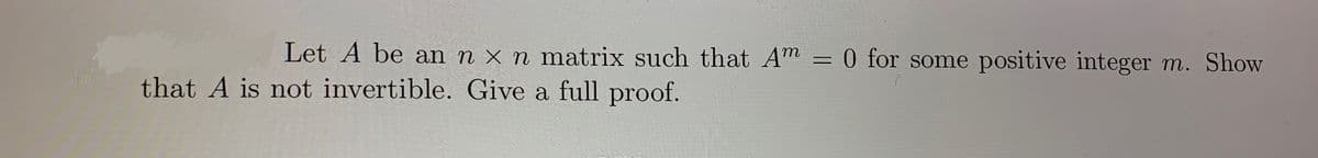 Let A be an n x n matrix such that Am = 0 for some positive integer m. Show
that A is not invertible. Give a full proof.
