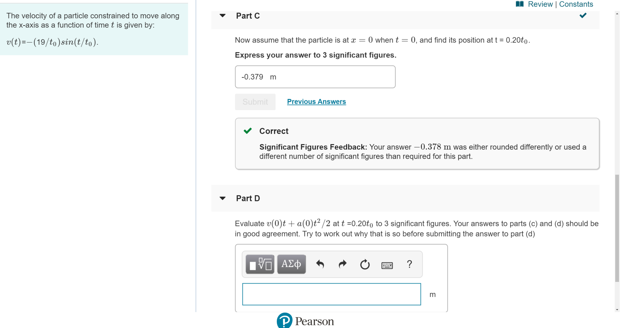 Review | Constants
Part C
The velocity of a particle constrained to move along
the x-axis as a function of time t is given by:
0 when t = 0, and find its position at t = 0.20to
Now assume that the particle is at
v(t)-(19/to)sin(t/to)
Express your answer to 3 significant figures.
-0.379 m
Previous Answers
Submit
Correct
Significant Figures Feedback: Your answer -0.378 m was either rounded differently or used a
different number of significant figures than required for this part.
Part D
Evaluate v(0)t a(0)t2/2 at t 0.20to to 3 significant figures. Your answers to parts (c) and (d) should be
in good agreement. Try to work out why that is so before submitting the answer to part (d)
ΑΦφ
m
P Pearson
