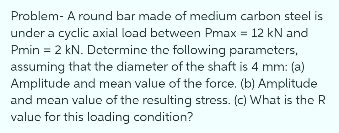Problem- A round bar made of medium carbon steel is
under a cyclic axial load between Pmax = 12 kN and
Pmin = 2 kN. Determine the following parameters,
assuming that the diameter of the shaft is 4 mm: (a)
Amplitude and mean value of the force. (b) Amplitude
and mean value of the resulting stress. (c) What is the R
value for this loading condition?
