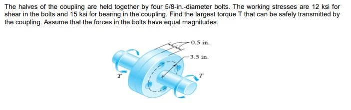 The halves of the coupling are held together by four 5/8-in.-diameter bolts. The working stresses are 12 ksi for
shear in the bolts and 15 ksi for bearing in the coupling. Find the largest torque T that can be safely transmitted by
the coupling. Assume that the forces in the bolts have equal magnitudes.
0.5 in.
3.5 in.
