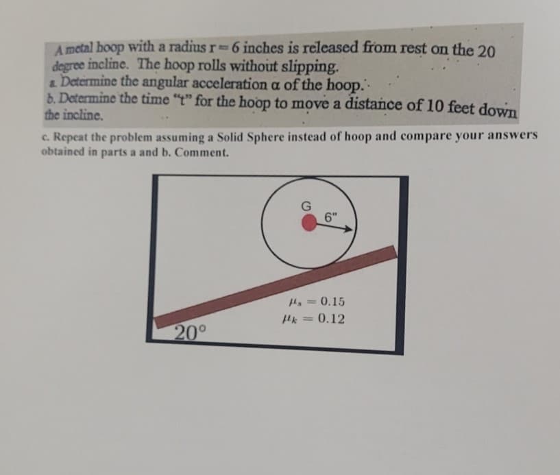 A metal hoop with a radius r = 6 inches is released from rest on the 20
degree incline. The hoop rolls without slipping.
& Determine the angular acceleration a of the hoop.
b. Determine the time "t" for the hoop to move a distance of 10 feet down
the incline.
c. Repeat the problem assuming a Solid Sphere instead of hoop and compare your answers
obtained in parts a and b. Comment.
G
6"
20°
= 0.15
k = 0.12