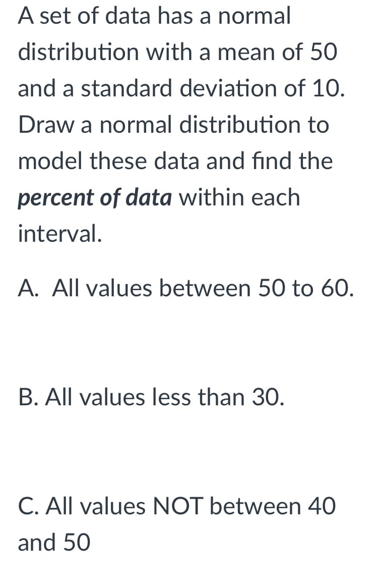 A set of data has a normal
distribution with a mean of 50
and a standard deviation of 10.
Draw a normal distribution to
model these data and find the
percent of data within each
interval.
A. All values between 50 to 60.
B. All values less than 30.
C. All values NOT between 40
and 50
