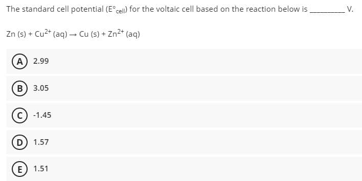 The standard cell potential (E°ceil) for the voltaic cell based on the reaction below is
V.
Zn (s) + Cu2* (aq) – Cu (s) + Zn2* (aq)
(A) 2.99
B) 3.05
c) -1.45
D) 1.57
E) 1.51
