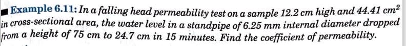 Example 6.11: In a falling head permeability test on a sample 12.2 cm high and 44.41 cm²
in cross-sectional area, the water level in a standpipe of 6.25 mm internal diameter dropped
from a height of 75 cm to 24.7 cm in 15 minutes. Find the coefficient of permeability.