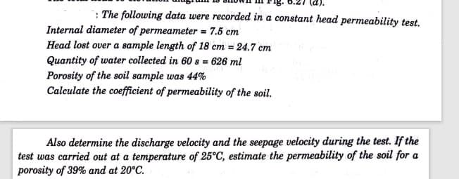 : The following data were recorded in a constant head permeability test.
Internal diameter of permeameter = 7.5 cm
Head lost over a sample length of 18 cm = 24.7 cm
Quantity of water collected in 60 s = 626 ml
Porosity of the soil sample was 44%
Calculate the coefficient of permeability of the soil.
Also determine the discharge velocity and the seepage velocity during the test. If the
test was carried out at a temperature of 25°C, estimate the permeability of the soil for a
porosity of 39% and at 20°C.