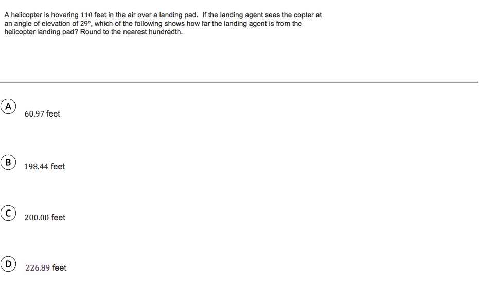 A helicopter is hovering 110 feet in the air over a landing pad. If the landing agent sees the copter at
an angle of elevation of 29°, which of the following shows how far the landing agent is from the
helicopter landing pad? Round to the nearest hundredth.
A
60.97 feet
B
198.44 feet
200.00 feet
226.89 feet
