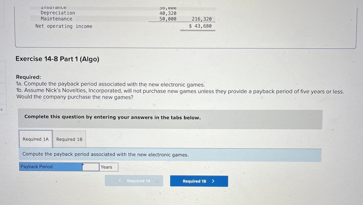 es
Insurance
Depreciation
Maintenance
Net operating income
Exercise 14-8 Part 1 (Algo)
Required:
1a. Compute the payback period associated with the new electronic games.
1b. Assume Nick's Novelties, Incorporated, will not purchase new games unless they provide a payback period of five years or less.
Would the company purchase the new games?
Required 1A Required 1B
30,000
40,320
50,000
Complete this question by entering your answers in the tabs below.
216,320
$ 43,680
Years
Compute the payback period associated with the new electronic games.
Payback Period
Required 1A
Required 1B >