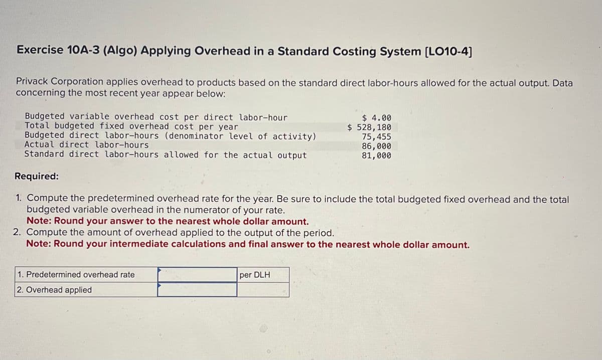 Exercise 10A-3 (Algo) Applying Overhead in a Standard Costing System [LO10-4]
Privack Corporation applies overhead to products based on the standard direct labor-hours allowed for the actual output. Data
concerning the most recent year appear below:
Budgeted variable overhead cost per direct labor-hour
Total budgeted fixed overhead cost per year
Budgeted direct labor-hours (denominator level of activity)
Actual direct labor-hours
Standard direct labor-hours allowed for the actual output
Required:
1. Predetermined overhead rate
2. Overhead applied
$ 4.00
$ 528, 180
1. Compute the predetermined overhead rate for the year. Be sure to include the total budgeted fixed overhead and the total
budgeted variable overhead in the numerator of your rate.
Note: Round your answer to the nearest whole dollar amount.
2. Compute the amount of overhead applied to the output of the period.
Note: Round your intermediate calculations and final answer to the nearest whole dollar amount.
per DLH
75,455
86,000
81,000