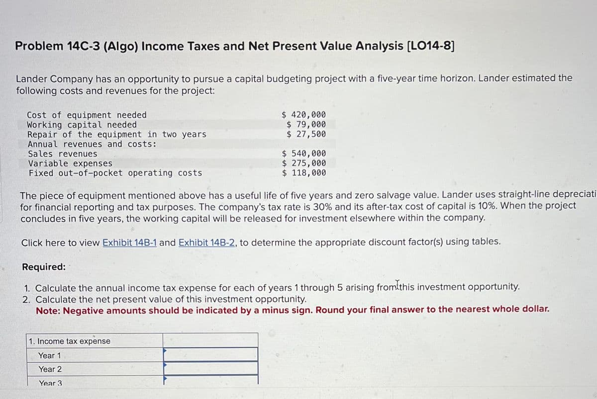 Problem 14C-3 (Algo) Income Taxes and Net Present Value Analysis [LO14-8)
Lander Company has an opportunity to pursue a capital budgeting project with a five-year time horizon. Lander estimated the
following costs and revenues for the project:
Cost of equipment needed
Working capital needed
Repair of the equipment in two years
Annual revenues and costs:
Sales revenues
Variable expenses
Fixed out-of-pocket operating costs
$ 420,000
$ 79,000
$ 27,500
$ 540,000
$ 275,000
$ 118,000
The piece of equipment mentioned above has a useful life of five years and zero salvage value. Lander uses straight-line depreciati
for financial reporting and tax purposes. The company's tax rate is 30% and its after-tax cost of capital is 10%. When the project
concludes in five years, the working capital will be released for investment elsewhere within the company.
Click here to view Exhibit 14B-1 and Exhibit 14B-2, to determine the appropriate discount factor(s) using tables.
1. Income tax expense
Year 1
Year 2
Year 3
Required:
from this investment opportunity.
1. Calculate the annual income tax expense for each of years 1 through 5 arising
2. Calculate the net present value of this investment opportunity.
Note: Negative amounts should be indicated by a minus sign. Round your final answer to the nearest whole dollar.