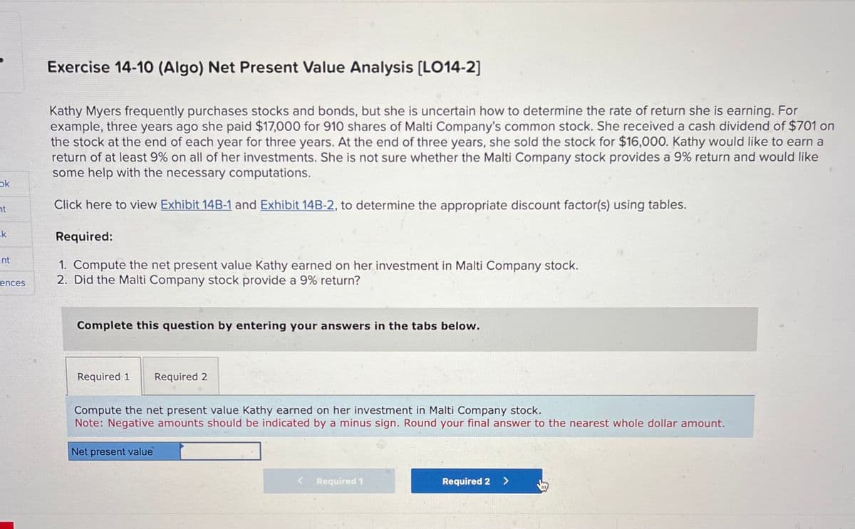 ok
ht
sk
int
ences
Exercise 14-10 (Algo) Net Present Value Analysis [LO14-2]
Kathy Myers frequently purchases stocks and bonds, but she is uncertain how to determine the rate of return she is earning. For
example, three years ago she paid $17,000 for 910 shares of Malti Company's common stock. She received a cash dividend of $701 on
the stock at the end of each year for three years. At the end of three years, she sold the stock for $16,000. Kathy would like to earn a
return of at least 9% on all of her investments. She is not sure whether the Malti Company stock provides a 9% return and would like
some help with the necessary computations.
Click here to view Exhibit 14B-1 and Exhibit 14B-2, to determine the appropriate discount factor(s) using tables.
Required:
1. Compute the net present value Kathy earned on her investment in Malti Company stock.
2. Did the Malti Company stock provide a 9% return?
Complete this question by entering your answers in the tabs below.
Required 1 Required 2
Compute the net present value Kathy earned on her investment in Malti Company stock.
Note: Negative amounts should be indicated by a minus sign. Round your final answer to the nearest whole dollar amount.
Net present value
Required 1
Required 2 >