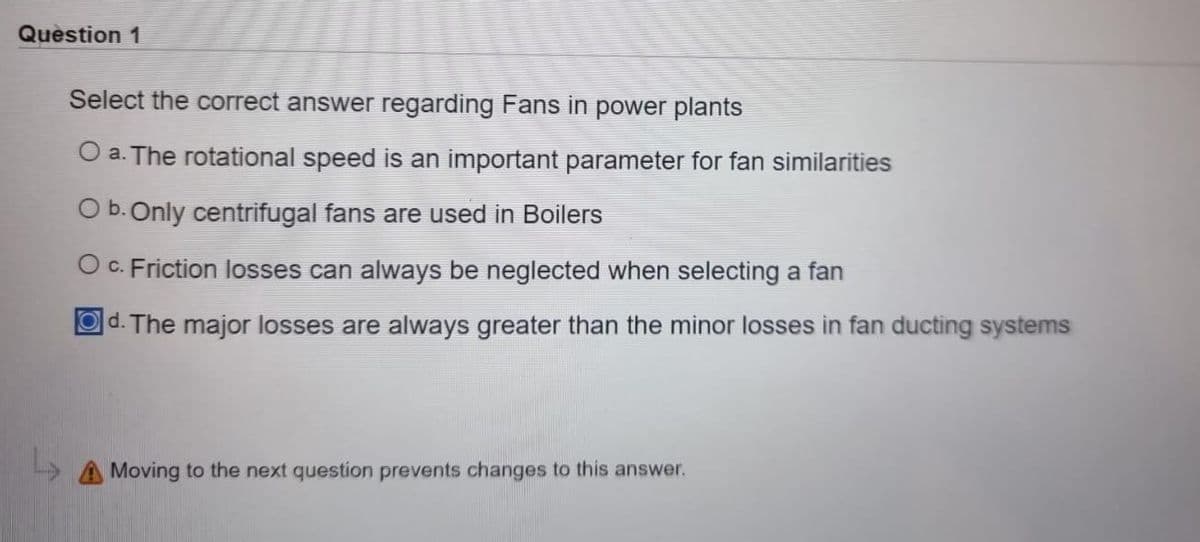 Question 1
Select the correct answer regarding Fans in power plants
O a. The rotational speed is an important parameter for fan similarities
O b. Only centrifugal fans are used in Boilers
O c. Friction losses can always be neglected when selecting a fan
Od. The major losses are always greater than the minor losses in fan ducting systems
Moving to the next question prevents changes to this answer.
