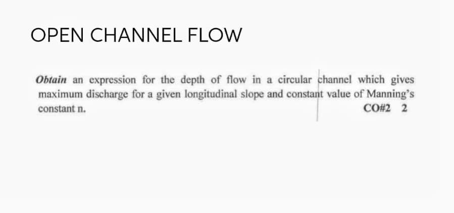 OPEN CHANNEL FLOW
Obtain an expression for the depth of flow in a circular channel which gives
maximum discharge for a given longitudinal slope and constant value of Manning's
CO#2 2
constant n.
