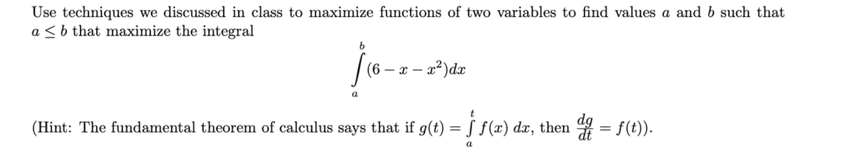 Use techniques we discussed in class to maximize functions of two variables to find values a and b such that
a ≤ b that maximize the integral
b
[(6
a
(6 - x - x²) dx
(Hint: The fundamental theorem of calculus says that if g(t) = ƒ ƒ(x) da, then dª = ƒ(t)).
a