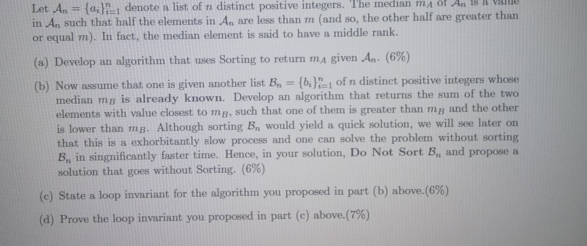 Let An = {a;A, denote a list of n distinct positive integers. The median mA of An 15 a Value
in An such that half the elements in An are less than m (and so, the other half are greater than
or equal m). In fact, the median element is said to have a middle rank.
(a) Develop an algorithm that uses Sorting to return mA given An. (6%)
(b) Now assume that one is given another list B = {b;}"-1 of n distinct positive integers whose
median mg is already known. Develop an algorithm that returns the sum of the two
elements with value closest to mg, such that one of them is greater than mg and the other
is lower than mg. Although sorting Bn would yield a quick solution, we will see later on
that this is a exhorbitantly slow process and one can solve the problem without sorting
B, in singnificantly faster time. Hence, in your solution, Do Not Sort B, and propose a
solution that goes without Sorting. (6%)
(c) State a loop invariant for the algorithm you proposed in part (b) above.(6%)
(d) Prove the loop invariant you proposed in part (c) above.(7%)
