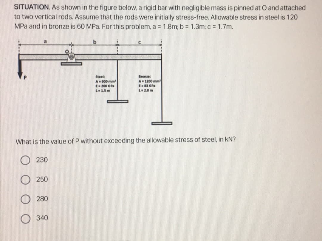 SITUATION. As shown in the figure below, a rigid bar with negligible mass is pinned at O and attached
to two vertical rods. Assume that the rods were initially stress-free. Allowable stress in steel is 120
MPa and in bronze is 60 MPa. For this problem, a = 1.8m; b = 1.3m; c= 1.7m.
a
b
I
Steel:
A 900 mm
Bronze:
A
E 200 GPa
E 83 GPa
L-2.0m
L=1.5m
What is the value of P without exceeding the allowable stress of steel, in KN?
230
250
280
340
1200 mm