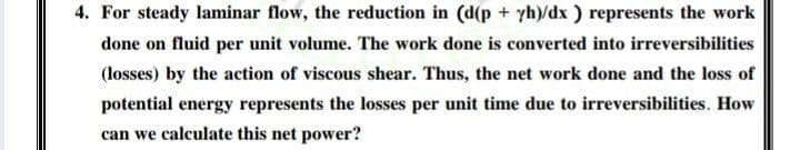 4. For steady laminar flow, the reduction in (d(p + yh)/dx ) represents the work
done on fluid per unit volume. The work done is converted into irreversibilities
(losses) by the action of viscous shear. Thus, the net work done and the loss of
potential energy represents the losses per unit time due to irreversibilities. How
can we calculate this net power?
