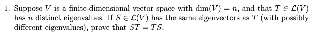 1. Suppose V is a finite-dimensional vector space with dim(V) = n, and that T € L(V)
has n distinct eigenvalues. If SЄ L(V) has the same eigenvectors as T (with possibly
different eigenvalues), prove that ST = TS.