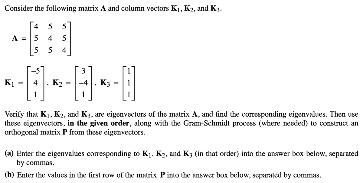 Consider the following matrix A and column vectors K₁, K2, and K3.
5 5
41]
5
5
A =
K₁
=
455
1
K₂ =
3
K3
=
Verify that K₁, K2, and K3, are eigenvectors of the matrix A, and find the corresponding eigenvalues. Then use
these eigenvectors, in the given order, along with the Gram-Schmidt process (where needed) to construct an
orthogonal matrix P from these eigenvectors.
(a) Enter the eigenvalues corresponding to K₁, K2, and K3 (in that order) into the answer box below, separated
by commas.
(b) Enter the values in the first row of the matrix P into the answer box below, separated by commas.