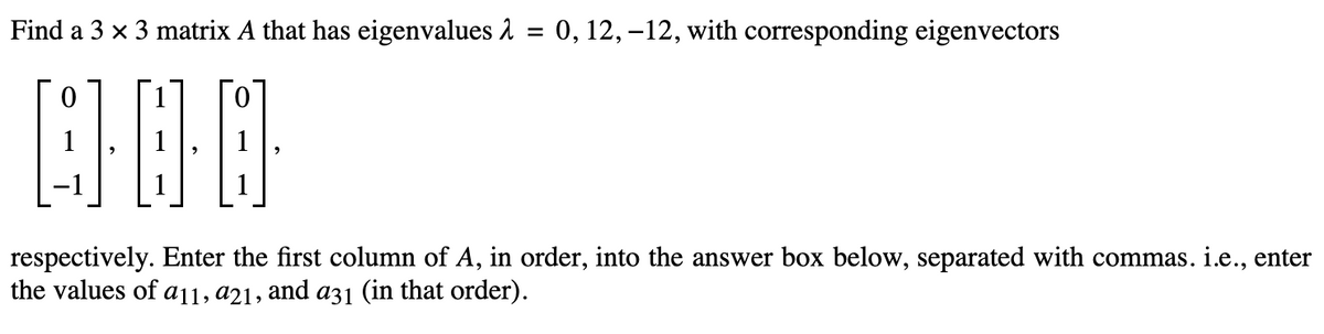Find a 3 x 3 matrix A that has eigenvalues
400
QO
=
0, 12, -12, with corresponding eigenvectors
respectively. Enter the first column of A, in order, into the answer box below, separated with commas. i.e., enter
the values of a11, a21, and a31 (in that order).