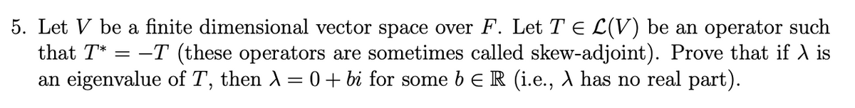 5. Let V be a finite dimensional vector space over F. Let T = L(V) be an operator such
that T* = -T (these operators are sometimes called skew-adjoint). Prove that if A is
an eigenvalue of T, then λ = 0 + bi for some bЄ R (i.e., A has no real part).