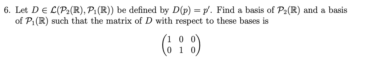 6. Let D = L(P2(R), P₁(R)) be defined by D(p) = p′. Find a basis of P₂(R) and a basis
of P₁ (R) such that the matrix of D with respect to these bases is
00
(18)
01