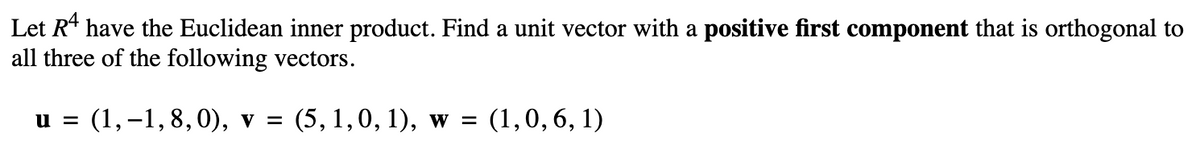 Let R¹ have the Euclidean inner product. Find a unit vector with a positive first component that is orthogonal to
all three of the following vectors.
u = (1,-1, 8, 0), v = (5, 1, 0, 1), w = (1,0, 6, 1)