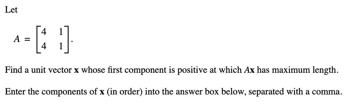 Let
^-40
A
Find a unit vector x whose first component is positive at which Ax has maximum length.
Enter the components of x (in order) into the answer box below, separated with a comma.