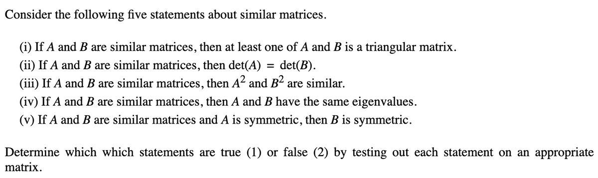 Consider the following five statements about similar matrices.
(i) If A and B are similar matrices, then at least one of A and B is a triangular matrix.
(ii) If A and B are similar matrices, then det(A) = det(B).
(iii) If A and B are similar matrices, then A² and B² are similar.
(iv) If A and B are similar matrices, then A and B have the same eigenvalues.
(v) If A and B are similar matrices and A is symmetric, then B is symmetric.
Determine which which statements are true (1) or false (2) by testing out each statement on an appropriate
matrix.
