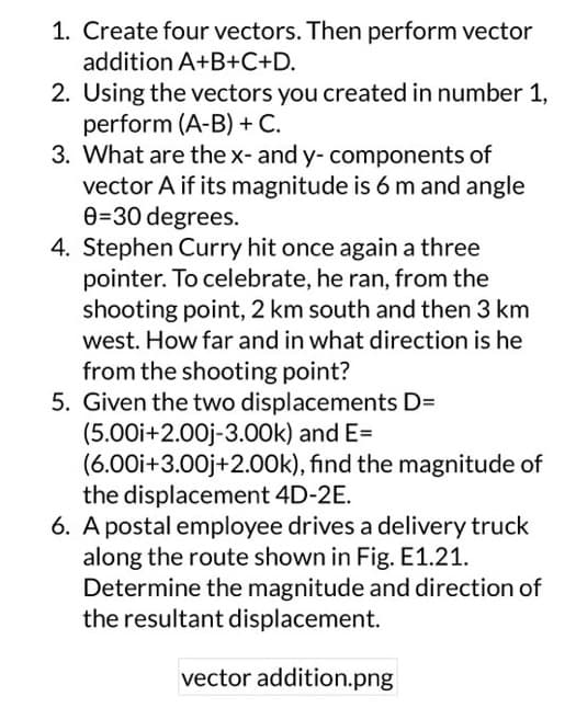 1. Create four vectors. Then perform vector
addition A+B+C+D.
2. Using the vectors you created in number 1,
perform (A-B) + C.
3. What are the x- and y- components of
vector A if its magnitude is 6 m and angle
0-30 degrees.
4. Stephen Curry hit once again a three
pointer. To celebrate, he ran, from the
shooting point, 2 km south and then 3 km
west. How far and in what direction is he
from the shooting point?
5. Given the two displacements D=
(5.00i+2.00j-3.00k) and E=
(6.00i+3.00j+2.00k), find the magnitude of
the displacement 4D-2E.
6. A postal employee drives a delivery truck
along the route shown in Fig. E1.21.
Determine the magnitude and direction of
the resultant displacement.
vector addition.png