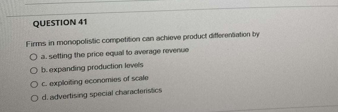 QUESTION 41
Firms in monopolistic competition can achieve product differentiation by
a. setting the price equal to average revenue
O b. expanding production levels
O c. exploiting economies of scale
O d. advertising special characteristics